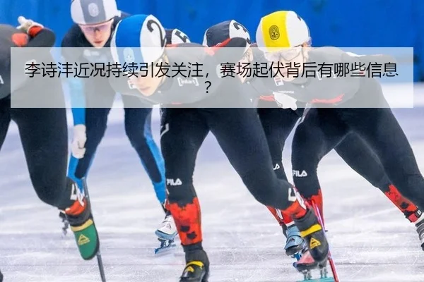 李诗沣近况持续引发关注，赛场起伏背后有哪些信息？